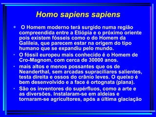 Homo sapiens sapiens O Homem moderno terá surgido numa região compreendida entre a Etiópia e o próximo oriente pois existem fósseis como o do Homem da Galileia, que parecem estar na origem do tipo humano que se expandiu pelo mundo.  O fóssil europeu mais conhecido é o Homem de Cro-Magnom, com cerca de 30000 anos.  mais altos e menos possantes que os de Neanderthal, sem arcadas supraciliares salientes, testa direita e ossos do crânio leves. O queixo é bem desenvolvido e a face é ortognata (plana).  São os inventores do supérfluos, como a arte e as diversões. Instalaram-se em aldeias e tornaram-se agricultores, após a última glaciação 