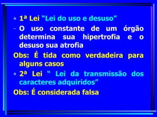 1ª Lei   “Lei do uso e desuso” O uso constante de um órgão determina sua hipertrofia e o desuso sua atrofia Obs:   É tida como verdadeira para alguns casos 2ª Lei  “ Lei da transmissão dos caracteres adquiridos” Obs: É considerada falsa 