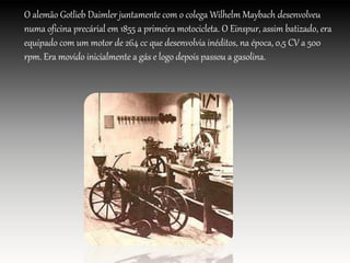O alemão Gotlieb Daimler juntamente com o colega Wilhelm Maybach desenvolveu
numa oficina precárial em 1855 a primeira motocicleta. O Einspur, assim batizado, era
equipado com um motor de 264 cc que desenvolvia inéditos, na época, 0,5 CV a 500
rpm. Era movido inicialmente a gás e logo depois passou a gasolina.
 