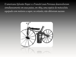 O americano Sylvester Roper e o Francês Louis Perreaux desenvolveram
simultaneamente em seus países, em 1869, uma espécie de motocicleta
equipado com motores a vapor, no entanto, não obtiveram sucesso.
 
