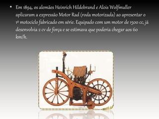 • Em 1894, os alemães Heinrich Hildebrand e Alois Wolfmuller
aplicaram a expressão Motor Rad (roda motorizada) ao apresentar o
1º motociclo fabricado em série. Equipado com um motor de 1500 cc, já
desenvolvia 2 cv de força e se estimava que poderia chegar aos 60
km/h.
 