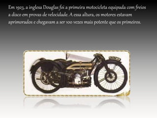 Em 1923, a inglesa Douglas foi a primeira motocicleta equipada com freios
a disco em provas de velocidade. A essa altura, os motores estavam
aprimorados e chegavam a ser 100 vezes mais potente que os primeiros.
 