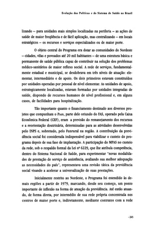 lizando - para unidades mais simples localizadas na periferia - as ações de
saúde de maior frequência e de fácil aplicação, mas centralizando - em locais
estratégicos - os recursos e serviços especializados ou de maior porte.
O objeto central do Programa era dotar as comunidades do Nordeste
- cidades, vilas e povoados até 20 mil habitantes - de uma estrutura básica e
permanente de saúde pública capaz de contribuir na solução dos problemas
médico-sanitários de maior reflexo social. A rede de serviços, fundamental-
mente estadual e municipal, se desdobrava em três níveis de atuação: ele-
mentar, intermediário e de apoio. Os dois primeiros estavam constituídos
por unidades operadas por pessoal de nível elementar. As unidades de apoio,
estrategicamente localizadas, estavam formadas por unidades integradas de
saúde, dispondo de recursos humanos de nível profissional e, em alguns
casos, de facilidades para hospitalização.
Tão importante quanto o financiamento destinado aos diversos pro¬
jetos que compunham o PIASS, parte dele oriundo do FAS, operado pela Caixa
econômica Federal (CEF), eram a previsão do remanejamento dos recursos
e a reorientação doutrinária, determinadas para as atividades desenvolvidas
pelo INPS e, sobretudo, pelo Funrural na região. A contribuição da previ-
dência social foi considerada indispensável para viabilizar o custeio do pro-
grama depois de sua fase de implantação. A participação do MPAS no custeio
da rede, sob o respaldo formal da Lei nº 6229, que lhe atribuía competência,
dentro do Sistema Nacional de Saúde, para experimentar "novas modalida-
des de prestação de serviço de assistência, avaliando sua melhor adequação
as necessidades do país", representava uma revisão tática da previdência
social visando a acelerar a universalização de suas prestações.
Inicialmente restrito ao Nordeste, o Programa foi estendido às de-
mais regiões a partir de 1979, marcando, desde seu começo, um ponto
importante de inflexão na forma de atuação da previdência. Até então atuan¬
do, de forma direta, por intermédio de sua rede própria concentrada nos
centros de maior porte e, indiretamente, mediante contratos com a rede
 