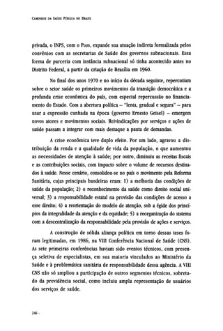 privada, o INPS, com o PIASS, expande sua atuação indireta formalizada pelos
convênios com as secretarias de Saúde dos governos subnacionais. Essa
forma de parceria com instância subnacional só tinha acontecido antes no
Distrito Federal, a partir da criação de Brasília em 1960.
No final dos anos 1970 e no início da década seguinte, repercutiam
sobre o setor saúde os primeiros movimentos da transição democrática e a
profunda crise econômica do país, com especial repercussão no financia-
mento do Estado. Com a abertura política - "lenta, gradual e segura" - para
usar a expressão cunhada na época (governo Ernesto Geisel) - emergem
novos atores e movimentos sociais. Reivindicações por serviços e ações de
saúde passam a integrar com mais destaque a pauta de demandas.
A crise econômica teve duplo efeito. Por um lado, agravou a dis-
tribuição da renda e a qualidade de vida da população, o que aumentou
as necessidades de atenção à saúde; por outro, diminuiu as receitas fiscais
e as contribuições sociais, com impacto sobre o volume de recursos destina-
dos à saúde. Nesse cenário, consolidou-se no país o movimento pela Reforma
Sanitária, cujas principais bandeiras eram: 1) a melhoria das condições de
saúde da população; 2) o reconhecimento da saúde como direito social uni-
versal; 3) a responsabilidade estatal na provisão das condições de acesso a
esse direito; 4) a reorientação do modelo de atenção, sob a égide dos princí-
pios da integralidade da atenção e da equidade; 5) a reorganização do sistema
com a descentralização da responsabilidade pela provisão de ações e serviços.
A construção de sólida aliança política em torno dessas teses fo-
ram legitimadas, em 1986, na VIII Conferência Nacional de Saúde (CNS).
As sete primeiras conferências haviam sido eventos técnicos, com presen-
ça seletiva de especialistas, em sua maioria vinculados ao Ministério da
Saúde e à problemática sanitária de responsabilidade dessa agência. A VIII
CNS não só ampliou a participação de outros segmentos técnicos, sobretu-
do da previdência social, como incluiu ampla representação de usuários
dos serviços de saúde.
 