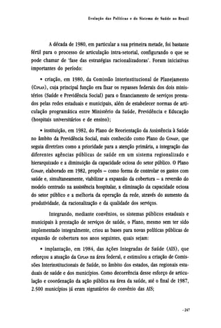 A década de 1980, em particular a sua primeira metade, foi bastante
fértil para o processo de articulação intra-setorial, configurando o que se
pode chamar de 'fase das estratégias racionalizadoras'. Foram iniciativas
importantes do período:
• criação, em 1980, da Comissão Interinstitucional de Planejamento
(CIPLAN), cuja principal função era fixar os repasses federais dos dois minis-
térios (Saúde e Previdência Social) para o financiamento de serviços presta-
dos pelas redes estaduais e municipais, além de estabelecer normas de arti-
culação programática entre Ministério da Saúde, Previdência e Educação
(hospitais universitários e de ensino);
• instituição, em 1982, do Plano de Reorientação da Assistência à Saúde
no âmbito da Previdência Social, mais conhecido como Plano do CONASP, que
seguia diretrizes como a prioridade para a atenção primária, a integração das
diferentes agências públicas de saúde em um sistema regionalizado e
hierarquizado e a diminuição da capacidade ociosa do setor público. O Plano
CONASP, elaborado em 1982, propôs - como forma de controlar os gastos com
saúde e, simultaneamente, viabilizar a expansão da cobertura - a reversão do
modelo centrado na assistência hospitalar, a eliminação da capacidade ociosa
do setor público e a melhoria da operação da rede, através do aumento da
produtividade, da racionalização e da qualidade dos serviços.
Integrando, mediante convênios, os sistemas públicos estaduais e
municipais à prestação de serviços de saúde, o Plano, mesmo sem ter sido
implementado integralmente, criou as bases para novas políticas públicas de
expansão de cobertura nos anos seguintes, quais sejam:
• implantação, em 1984, das Ações Integradas de Saúde (AIS), que
reforçou a atuação da CIPLAN na área federal, e estimulou a criação de Comis-
sões Interinstitucionais de Saúde, no âmbito dos estados, das regionais esta-
duais de saúde e dos municípios. Como decorrência desse esforço de articu-
lação e coordenação da ação pública na área da saúde, até o final de 1987,
2.500 municípios já eram signatários do convênio das AIS;
 