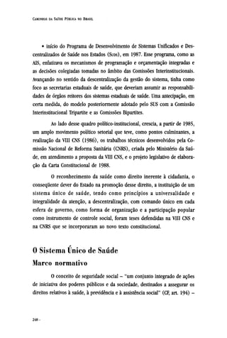 • início do Programa de Desenvolvimento de Sistemas Unificados e Des-
centralizados de Saúde nos Estados (SUDS), em 1987. Esse programa, como as
AIS, enfatizava os mecanismos de programação e orçamentação integradas e
as decisões colegiadas tomadas no âmbito das Comissões Interinstitucionais.
Avançando no sentido da descentralização da gestão do sistema, tinha como
foco as secretarias estaduais de saúde, que deveriam assumir as responsabili-
dades de órgãos reitores dos sistemas estaduais de saúde. Uma antecipação, em
certa medida, do modelo posteriormente adotado pelo SUS com a Comissão
Interinstitucional Tripartite e as Comissões Bipartites.
Ao lado desse quadro político-institucional, crescia, a partir de 1985,
um amplo movimento político setorial que teve, como pontos culminantes, a
realização da VIII CNS (1986), os trabalhos técnicos desenvolvidos pela Co-
missão Nacional de Reforma Sanitária (CNRS), criada pelo Ministério da Saú-
de, em atendimento a proposta da VIII CNS, e o projeto legislativo de elabora-
ção da Carta Constitucional de 1988.
O reconhecimento da saúde como direito inerente à cidadania, o
consequente dever do Estado na promoção desse direito, a instituição de um
sistema único de saúde, tendo como princípios a universalidade e
integralidade da atenção, a descentralização, com comando único em cada
esfera de governo, como forma de organização e a participação popular
como instrumento de controle social, foram teses defendidas na VIII CNS e
na CNRS que se incorporaram ao novo texto constitucional.
0 Sistema Cínico de Saúde
Marco normativo
O conceito de seguridade social - "um conjunto integrado de ações
de iniciativa dos poderes públicos e da sociedade, destinados a assegurar os
direitos relativos à saúde, à previdência e à assistência social" (CF, art. 194) -
 