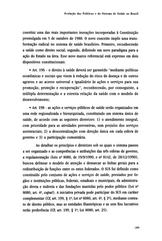 constitui uma das mais importantes inovações incorporadas à Constituição
promulgada em 5 de outubro de 1988. 0 novo conceito impôs uma trans-
formação radical no sistema de saúde brasileiro. Primeiro, reconhecendo
a saúde como direito social; segundo, definindo um novo paradigma para a
ação do Estado na área. Esse novo marco referencial está expresso em dois
dispositivos constitucionais:
• Art. 196 - o direito à saúde deverá ser garantido "mediante políticas
econômicas e sociais que visem à redução do risco de doença e de outros
agravos e ao acesso universal e igualitário às ações e serviços para sua
promoção, proteção e recuperação", reconhecendo, por conseguinte, a
múltipla determinação e a estreita relação da saúde com o modelo de
desenvolvimento;
• Art. 198 - as ações e serviços públicos de saúde serão organizados em
uma rede regionalizada e hierarquizada, constituindo um sistema único de
saúde, de acordo com as seguintes diretrizes: 1) o atendimento integral,
com prioridade para as atividades preventivas, sem prejuízo dos serviços
assistenciais; 2) a descentralização com direção única em cada esfera de
governo e 3) a participação comunitária.
Ao detalhar os princípios e diretrizes sob os quais o sistema passou
a ser organizado e as competências e atribuições das três esferas de governo,
a regulamentação (Leis nº 8080, de 19/9/1990, e nº 8142, de 28/12/1990),
buscou delinear o modelo de atenção e demarcar as linhas gerais para a
redistribuição de funções entre os entes federados. O SUS foi definido como
constituído pelo conjunto de ações e serviços de saúde, prestados por ór-
gãos e instituições públicas, federais, estaduais e municipais, da administra-
ção direta e indireta e das fundações mantidas pelo poder público (Lei nº
8080, art. 4º, caput). A iniciativa privada pode participar do SUS em caráter
complementar (CF, art. 199, § lº; Lei nº 8080, art. 4º § 2º, mediante contra-
to de direito público, mas as entidades filantrópicas e as sem fins lucrativos
terão preferência (CF, art. 199, § 1º,Lei8080, art. 25).
 