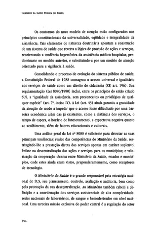 Os contornos do novo modelo de atenção estão configurados nos
princípios constitucionais da universalidade, equidade e integralidade da
assistência. Tais elementos de natureza doutrinária apontam a construção
de um sistema de saúde que reverta a lógica de provisão de ações e serviços,
reorientando a tendência hegemônica da assistência médico-hospitalar, pre-
dominante no modelo anterior, e substituindo-a por um modelo de atenção
orientado para a vigilância à saúde.
Consolidando o processo de evolução do sistema público de saúde,
a Constituição Federal de 1988 consagrou o acesso universal e igualitário
aos serviços de saúde como um direito de cidadania (CF, art. 196). Sua
regulamentação (Lei 8080/1990) inclui, entre os princípios do então criado
SUS, a "igualdade da assistência, sem preconceitos ou privilégios de qual-
quer espécie" (art. 7º, inciso IV). A Lei (art. 43) ainda garantiu a gratuidade
da atenção de modo a impedir que o acesso fosse dificultado por uma bar-
reira econômica além das já existentes, como a distância dos serviços, o
tempo de espera, o horário de funcionamento, a expectativa negativa quanto
ao acolhimento, além de fatores educacionais e culturais.
Uma análise geral da Lei nº 8080 é suficiente para detectar as suas
principais tendências: realce das competências do Ministério da Saúde, res¬
tringindo-lhe a prestação direta dos serviços apenas em caráter supletivo;
ênfase na descentralização das ações e serviços para os municípios; e valo-
rização da cooperação técnica entre Ministério da Saúde, estados e municí-
pios, onde estes ainda eram vistos, preponderantemente, como receptores
de tecnologia.
O Ministério da Saúde é o grande responsável pela estratégia naci-
onal do SUS, seu planejamento, controle, avaliação e auditoria, bem como
pela promoção da sua descentralização. Ao Ministério também cabem a de-
finição e a coordenação dos serviços assistenciais de alta complexidade,
redes nacionais de laboratórios, de sangue e hemoderivados em nível naci-
onal. Uma terceira missão exclusiva do poder central é a regulação do setor
 