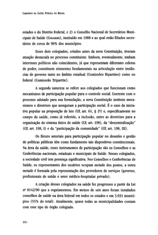 estados e do Distrito Federal, e 2) o Conselho Nacional de Secretários Muni-
cipais de Saúde (CONASEMS), instituído em 1988 e ao qual estão filiados secre-
tários de cerca de 90% dos municípios.
Esses dois colegiados, criados antes da nova Constituição, tiveram
atuação destacada no processo constituinte. Embora, eventualmente, tenham
interesses políticos não coincidentes, já que representam diferentes esferas
de poder, constituem elementos fundamentais na articulação entre instân-
cias de governo tanto no âmbito estadual (Comissões Bipartites) como no
federal (Comisssão Tripartite).
A segunda natureza se refere aos colegiados que funcionam como
mecanismos de participação popular para o controle social. Coerente com o
processo adotado para sua formulação, a nova Constituição instituiu meca-
nismos e diretrizes que asseguram a participação social. É o caso da inicia-
tiva popular na proposição de leis (CF, art. 61, § 2º) e, especificamente no
campo da saúde, como já referido, a inclusão, entre as diretrizes para a
organização do sistema único de saúde (CF, art. 198), da "descentralização"
(CF, art. 198,1) e da "participação da comunidade" (CF, art. 198, III).
Os fóruns setoriais para participação popular no desenho e gestão
de políticas públicas têm como fundamento tais dispositivos constitucionais.
Na área da saúde, esses instrumentos de participação são os Conselhos e as
Conferências nacionais, estaduais e municipais de Saúde. Nesses colegiados,
a sociedade civil tem presença significativa. Nos Conselhos e Conferências de
Saúde, os representantes dos usuários ocupam metade dos postos, a outra
metade é formada pela representação dos provedores de serviços (governo,
profissionais de saúde e setor médico-hospitalar privado).
A criação desses colegiados na saúde fez progressos a partir da Lei
nº 8142/90 que a regulamentou. Em menos de seis anos foram instalados
conselhos de saúde na área federal em todos os estados e em 3.031 municí-
pios (55% do total). Atualmente, quase todas as municipalidades contam
com esse tipo de órgão colegiado.
 