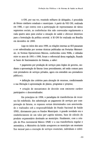 A CNS, por sua vez, reunindo milhares de delegados, é precedida
de fóruns similares estaduais e municipais. A partir da VIII CNS, realizada
em 1986, e que contou com a participação de representantes de vários
segmentos sociais, as conferências têm sido convocadas regularmente a
cada quatro anos para avaliar a situação de saúde e oferecer diretrizes
para a formulação da política setorial. A XI CNS foi realizada em Brasília
em dezembro de 2000.
Logo no início dos anos 1990, as relações internas ao SUS passaram
a ser subordinadas por normas técnicas publicadas em Portarias Ministeri-
ais. As Normas Operacionais Básicas, conhecidas como NOBs, e editadas
entre os anos de 1991 e 1996, foram o referencial dessa regulação, fixando
as bases de funcionamento do Sistema, a saber:
• pagamento por produção de serviços para órgãos de governo, me-
diante a apresentação de faturas (esse procedimento, até então comum para
com prestadores de serviços privados, agora era estendido aos prestadores
públicos);
• definição dos critérios para alocação de recursos, condicionando
a sua liberação à apresentação de planos, programas e projetos;
• criação de mecanismos de decisão com eminente caráter
participativo e descentralizador.
Em princípios de 1998, o paradigma de transferências de recur-
sos foi redefinido. Em substituição ao pagamento de serviços por com-
provação de faturas, os repasses seriam determinados com anteriorida-
de e realizados sob a responsabilidade do Fundo Nacional de Saúde
(FNS), diretamente para os Fundos Municipais. A grande novidade era o
estabelecimento de um valor per capita mínimo, base de cálculo do
produto orçamentário destinado ao município. Finalmente, com a cria-
ção do Piso Assistencial Básico (PAB) e a sua transferência regular e
automática, o Ministério da Saúde assegurava ao município um montante
fixo mensal para a execução de serviços essenciais, individuais e coleti¬
 