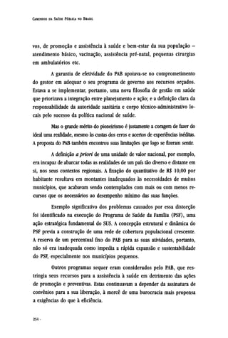vos, de promoção e assistência à saúde e bem-estar da sua população -
atendimento básico, vacinação, assistência pré-natal, pequenas cirurgias
em ambulatórios etc.
A garantia de efetividade do PAB apoiava-se no comprometimento
do gestor em adequar o seu programa de governo aos recursos orçados.
Estava a se implementar, portanto, uma nova filosofia de gestão em saúde
que priorizava a integração entre planejamento e ação; e a definição clara da
responsabilidade da autoridade sanitária e corpo técnico-administrativo lo-
cais pelo sucesso da política nacional de saúde.
Mas o grande mérito do pioneirismo é justamente a coragem de fazer do
ideal uma realidade, mesmo às custas dos erros e acertos de experiências inéditas.
A proposta do PAB também encontrou suas limitações que logo sefizeramsentir.
A definição a priori de uma unidade de valor nacional, por exemplo,
era incapaz de abarcar todas as realidades de um país tão diverso e distante em
si, nos seus contextos regionais. A fixação do quantitativo de R$ 10,00 por
habitante resultava em montantes inadequados às necessidades de muitos
municípios, que acabavam sendo contemplados com mais ou com menos re-
cursos que os necessários ao desempenho mínimo das suas funções.
Exemplo significativo dos problemas causados por essa distorção
foi identificado na execução do Programa de Saúde da Família (PSF), uma
ação estratégica fundamental do SUS. A concepção estrutural e dinâmica do
PSF previa a construção de uma rede de cobertura populacional crescente.
A reserva de um percentual fixo do PAB para as suas atividades, portanto,
não só era inadequada como impedia a rápida expansão e sustentabilidade
do PSF, especialmente nos municípios pequenos.
Outros programas sequer eram considerados pelo PAB, que res-
tringia seus recursos para a assistência à saúde em detrimento das ações
de promoção e preventivas. Estas continuavam a depender da assinatura de
convênios para a sua liberação, à mercê de uma burocracia mais propensa
a exigências do que à eficiência.
 