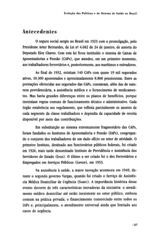 Antecedentes
O seguro social surgiu no Brasil em 1923 com a promulgação, pelo
Presidente Artur Bernardes, da Lei nº 4.682 de 24 de janeiro, de autoria do
Deputado Eloy Chaves. Com esta lei ficou instituído o sistema de Caixas de
Aposentadorias e Pensão (CAPs), que atendeu, em um primeiro momento,
aos trabalhadores ferroviários e, posteriormente, aos marítimos e estivadores.
Ao final de 1932, existiam 140 CAPs com quase 19 mil segurados
ativos, 10.300 aposentados e aproximadamente 8.800 pensionistas. Entre as
prestações oferecidas aos segurados das CAPs, constavam, além das de natu-
reza previdenciária, a assistência médica e o fornecimento de medicamen-
tos. Mas havia grandes diferenças entre os planos de benefícios, porque
inexistiam regras comuns de funcionamento técnico e administrativo. Cada
órgão estabelecia seu regulamento, que refletia parcialmente os anseios de
cada segmento da classe trabalhadora e dependia da capacidade de receita
disponível por meio das contribuições.
Em substituição ao sistema extremamente fragmentário das CAPs,
foram fundados os Institutos de Aposentadoria e Pensão (IAPs), congregan-
do o conjunto dos trabalhadores de um dado ofício ou setor de atividade. O
primeiro Instituto, destinado aos funcionários públicos federais, foi criado
em 1926, mais tarde denominado Instituto de Previdência e Assistência dos
Servidores do Estado (IPASE). O último a ser criado foi o dos Ferroviários e
Empregados em Serviços Públicos (IAPFESP), em 1953.
Na assistência à saúde, a maior inovação aconteceu em 1949, du-
rante o segundo governo Vargas, quando foi criado o Serviço de Assistên-
cia Médica Domiciliar de Urgência (SAMDU). A importância histórica desse
evento decorre de três características inovadoras da iniciativa: o atendi-
mento médico domiciliar até então inexistente no setor público, embora
comum na prática privada; o financiamento consorciado entre todos os
IAPs e, principalmente, o atendimento universal ainda que limitado aos
casos de urgência.
 