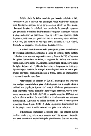 O Ministério da Saúde concluiu que deveria redefinir o PAB,
rebatizando-o com o nome de Piso de Atenção Básica. Mais do que a simples
troca de palavras, imprimia-se um novo conceito e objetivo ao Piso: a Aten-
ção não só às ações de assistência, mas também às de prevenção e promo-
ção, garantindo a extensão dos benefícios ao conjunto da atenção primária
à saúde. Após meses de negociações entre os gestores dos diferentes níveis
de governo, decidiu-se pela partilha do PAB em dois componentes distintos:
o PAB Fixo, que manteria um valor per capita nacional; e o PAB Variável,
destinado aos programas prioritários da iniciativa federal.
A idéia de um PAB Variável tinha por objetivo garantir o atendimento
de programas estratégicos, ampliando a 'cesta' de serviços. Agora, também
receberiam seus recursos os parceiros mais próximos do PSF, o Programa
de Agentes Comunitários de Saúde, o Programa de Combate às Carências
Nutricionais, o Programa de Assistência Farmacêutica Básica, o Programa
de Ações Básicas de Vigilância Sanitária, o Programa de Ações de
Epidemiologia e Controle de Doenças. A introdução de cada um desses pro-
gramas, entretanto, estaria condicionada a regras, formas de financiamento
e normas de adesão específicas.
Anteriormente ao advento do PAB, 582 municípios não contavam
com qualquer recurso federal para cobrir despesas com a atenção básica à
saúde da sua população. Apenas 1.842 - 40,4 milhões de pessoas - rece-
biam do governo Federal, mediante a apresentação de faturas, valores médi-
os que variavam de R$ 0,00 a R$ 5,00 per capita anual. Em 1997, um ano
após o advento do Piso de Atenção Básica, o volume total dos recursos
ultrapassaria R$ 1,2 bilhão. No final de dezembro de 2001, a reserva para o
seu repasse já era de mais de R$ 1,7 bilhão, um aumento tão expressivo que
fez da Atenção Básica à Saúde no Brasil uma prioridade indiscutível.
O PAB trouxe estabilidade ao Sistema, mas o seu impacto não foi
imediato, senão progressivo e surpreendente: em 1996, apenas 114 municí-
pios eram diretamente responsáveis pelo gerenciamento dos seus recursos;
 