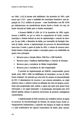 em 1998, 1.343 já haviam sido habilitados. Em dezembro de 2001, nada
menos que 5.516 - quase a totalidade dos municípios brasileiros, uma po-
pulação de 172,1 milhões de pessoas - eram beneficiados com R$ 10,00
por habitante/ano em transferências diretas Fundo a Fundo (ou seja, do
Fundo Nacional de Saúde para os fundos municipais).
A Portaria GM/MS nº 1399, de 15 de dezembro de 1999, regula-
mentou a NOB/96, no que se refere às competências da União, estados,
municípios e Distrito Federal na área de epidemiologia e controle de doen-
ças. No ano 2000, o Ministério da Saúde, por intermédio da Fundação Naci-
onal de Saúde, iniciou a implementação do processo de descentralização
nessa área. E assim, a partir de junho de 2001, o volume de recursos trans-
feridos Fundo a Fundo para estados e municípios passa a ser subdividido em
quatro itens principais:
• Recursos para a Atenção Básica (PAB Fixo e PAB Variável);
• Recursos para a Vigilância Epidemiológica e Controle de Doenças;
• Recursos para a Assistência de Média Complexidade;
• Recursos para a Assistência de Alta Complexidade.
O período de implementação da NOB/96, compreendido, grosso
modo, entre 1998 e 2000 (as habilitações de municípios, no ano de 2001,
foram residuais), foi marcado por uma série de avanços na descentralização
do SUS. O adiantamento de recursos e sua remessa automática, ao exigir
objetivos claros e critérios estritos na definição dos itens de despesa, permi-
tiram uma programação mais realista e segura das ações pelo gestor local,
reforçando o seu papel planejador. A programação antecipada pelo nível
federal também reduziu os prejuízos decorrentes de possíveis contingências
orçamentárias.
A implementação do PAB constituiu um verdadeiro divisor de águas
no processo de descentralização do Sistema. Da mesma forma, foram es-
trategicamente fundamentais a expansão das Equipes de Saúde da Família
e a ação mobilizadora dos Agentes Comunitários de Saúde, além, natural¬
 