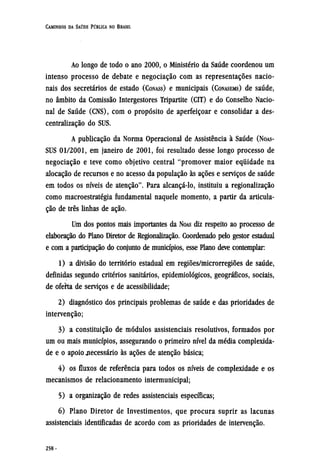 Ao longo de todo o ano 2000, o Ministério da Saúde coordenou um
intenso processo de debate e negociação com as representações nacio-
nais dos secretários de estado (CONASS) e municipais (CONASEMS) de saúde,
no âmbito da Comissão Intergestores Tripartite (CIT) e do Conselho Nacio-
nal de Saúde (CNS), com o propósito de aperfeiçoar e consolidar a des-
centralização do SUS.
A publicação da Norma Operacional de Assistência à Saúde (NOAS-
SUS 01/2001, em janeiro de 2001, foi resultado desse longo processo de
negociação e teve como objetivo central "promover maior equidade na
alocação de recursos e no acesso da população às ações e serviços de saúde
em todos os níveis de atenção". Para alcançá-lo, instituiu a regionalização
como macroestratégia fundamental naquele momento, a partir da articula-
ção de três linhas de ação.
Um dos pontos mais importantes da NOAS diz respeito ao processo de
elaboração do Plano Diretor de Regionalização. Coordenado pelo gestor estadual
e com a participação do conjunto de municípios, esse Plano deve contemplar:
1) a divisão do território estadual em regiões/microrregiões de saúde,
definidas segundo critérios sanitários, epidemiológicos, geográficos, sociais,
de oferta de serviços e de acessibilidade;
2) diagnóstico dos principais problemas de saúde e das prioridades de
intervenção;
3) a constituição de módulos assistenciais resolutivos, formados por
um ou mais municípios, assegurando o primeiro nível da média complexida-
de e o apoio necessário às ações de atenção básica;
4) os fluxos de referência para todos os níveis de complexidade e os
mecanismos de relacionamento intermunicipal;
5) a organização de redes assistenciais específicas;
6) Plano Diretor de Investimentos, que procura suprir as lacunas
assistenciais identificadas de acordo com as prioridades de intervenção.
 