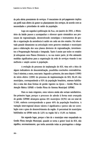 da pela oferta preexistente de serviços. O mecanismo de pré-pagamento implica
um perfil mais efetivo do gestor no planejamento dos serviços, de acordo com as
necessidades e prioridades de saúde da população.
Logo em seguida à publicação da NOAS, em janeiro de 2001, o Minis-
tério da Saúde passou a acompanhar e oferecer apoio sistemático aos pro-
cessos de regionalização, desenvolvendo estratégias e instrumentos de ges-
tão e organização da assistência à saúde em cada um dos estados. Foi obser-
vado grande dinamismo na articulação entre gestores estaduais e municipais
para a elaboração dos seus planos diretores de regionalização, investimen-
tos e Programação Pactuada e Integrada. Tanto é assim que todos os estados
já esboçaram seus Planos Diretores e, na sua maior parte, já vêm adotando
medidas significativas para a organização da rede de serviços visando à sua
melhoria e amplo acesso à população.
A evolução do processo de implantação do SUS, vista sob a ótica de
alguns indicadores de descentralização, possibilita conclusões contraditórias.
Uma é otimista; a outra, nem tanto. Segundo a primeira, dez anos depois (1999)
do início efetivo (1990) do processo de implementação do SUS, 96,4% dos
municípios, correspondendo a 92% da população brasileira, estavam habilita-
dos a uma das duas formas de gestão vigentes na época - Gestão Plena da
Atenção Básica (GPAB) e Gestão Plena do Sistema Municipal (GPSM).
Para os mais exigentes, estes valores ainda não seriam satisfatórios.
Em primeiro lugar, porque o processo de adesão à forma mais avançada
de gestão (GPSM) alcançava apenas 491 municípios (8,9%) em um total de
5.506, embora correspondendo a quase 40% da população brasileira. A
variação inter-regional desses valores é significativa e parece não ter corre-
lação com o grau de desenvolvimento da região. O percentual de municípios
habilitados na GPSM varia de 3,6% na região Sul a 15,8% no Sudeste.
Em segundo lugar, porque o fato de o município estar enquadrado na
Gestão Plena Atenção Municipal, quando se torna o gestor local do SUS, não
significa, necessariamente, que tenha assumido todas as prerrogativas e obriga¬
 