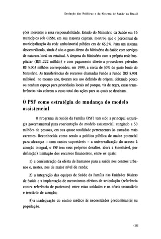 ções inerentes a essa responsabilidade. Estudo do Ministério da Saúde em 16
municípios sob GPSM, em sua maioria capitais, mostrou que o percentual de
municipalização da rede ambulatorial pública era de 65,5%. Para um sistema
descentralizado, ainda é alto o gasto direto do Ministério da Saúde com serviços
de natureza local ou estadual. A despesa do Ministério com a própria rede hos-
pitalar (R$1.222 milhão) e com pagamento direto a provedores privados
R$ 5.003 milhões correspondeu, em 1999, a cerca de 30% do gasto bruto do
Ministério. As transferências de recursos chamadas Fundo a Fundo (R$ 5.901
milhões), no mesmo ano, tiveram seu uso definido de origem, deixando pouco
ou nenhum espaço para prioridades locais até porque, via de regra, essas trans-
ferências não cobrem o custo total das ações para as quais se destinam.
0 PSF como estratégia de mudança do modelo
assistencial
O Programa de Saúde da Família (PSF) tem sido a principal estraté-
gia governamental para reorientação do modelo assistencial, atingindo a 50
milhões de pessoas, em sua quase totalidade pertencentes às camadas mais
carentes. Reconhecida como sendo a política pública de maior potencial
para alcançar - com custos suportáveis - a universalização do acesso à
atenção integral, o PSF tem seus próprios desafios, afora a (inevitável, por
definição) limitação dos recursos financeiros, entre os quais:
1) a concentração da oferta de humanos para a saúde nos centros urba-
nos e, nestes, nos de maior nível de renda;
2) a integração das equipes de Saúde da Família nas Unidades Básicas
de Saúde e a implantação de mecanismos efetivos de articulação (referência
contra referência de pacientes) entre estas unidades e os níveis secundário
e terciário de atenção;
3) a inadequação do ensino médico às necessidades predominantes na
população.
 