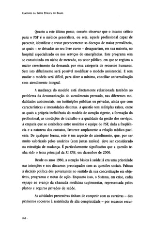 Quanto a este último ponto, convém observar que o insumo crítico
para o PSF é o médico generalista, ou seja, aquele profissional capaz de
prevenir, identificar e tratar precocemente as doenças de maior prevalência,
as quais - se deixadas ao seu livre curso - desaguariam, em sua maioria, no
hospital especializado ou nos serviços de emergências. Este programa vem
se constituindo em nicho de mercado, no setor público, em que se registra o
maior crescimento da demanda por essa categoria de recursos humanos.
Sem isto dificilmente será possível modificar o modelo assistencial. E sem
mudar o modelo será difícil, para dizer o mínimo, conciliar universalização
com atendimento integral.
A mudança do modelo está diretamente relacionada também ao
problema da desumanização do atendimento prestado, nas diferentes mo-
dalidades assistenciais, em instituições públicas ou privadas, ainda que com
características e intensidades distintas. A questão tem múltiplas raízes, entre
as quais a própria ineficiência do modelo de atenção vigente, a formação do
profissional, as condições de trabalho e a qualidade da gestão dos serviços.
A empatia que se estabelece entre usuários e equipe do PSF, dada a frequên-
cia e a natureza dos contatos, favorece amplamente a relação médico-paci¬
ente. De qualquer forma, este é um aspecto do atendimento, que, por ser
muito valorizado pelos usuários (com justas razões), deve ser considerado
na estratégia de mudança. É particularmente significativo que a questão te-
nha sido o tema principal da XI CNS, em dezembro de 2000.
Desde os anos 1980, a atenção básica à saúde já era uma prioridade
nas intenções e nos discursos preocupados com as questões sociais. Faltava
a decisão política dos governantes no sentido da sua concretização em obje¬
tivos, programas e metas de ação. Enquanto isso, o Sistema, em crise, cedia
espaço ao avanço da chamada medicina suplementar, representada pelos
planos e seguros privados de saúde.
As atividades preventivas tinham de competir com as curativas - dos
primeiros socorros à assistência de alta complexidade - por escassos recur¬
 