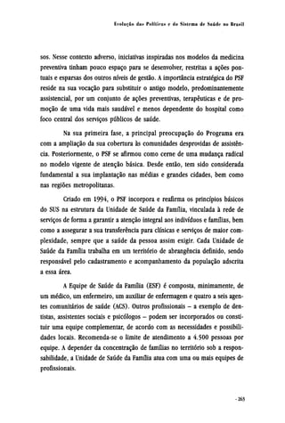 sos. Nesse contexto adverso, iniciativas inspiradas nos modelos da medicina
preventiva tinham pouco espaço para se desenvolver, restritas a ações pon-
tuais e esparsas dos outros níveis de gestão. A importância estratégica do PSF
reside na sua vocação para substituir o antigo modelo, predominantemente
assistencial, por um conjunto de ações preventivas, terapêuticas e de pro-
moção de uma vida mais saudável e menos dependente do hospital como
foco central dos serviços públicos de saúde.
Na sua primeira fase, a principal preocupação do Programa era
com a ampliação da sua cobertura às comunidades desprovidas de assistên-
cia. Posteriormente, o PSF se afirmou como cerne de uma mudança radical
no modelo vigente de atenção básica. Desde então, tem sido considerada
fundamental a sua implantação nas médias e grandes cidades, bem como
nas regiões metropolitanas.
Criado em 1994, o PSF incorpora e reafirma os princípios básicos
do SUS na estrutura da Unidade de Saúde da Família, vinculada à rede de
serviços de forma a garantir a atenção integral aos indivíduos e famílias, bem
como a assegurar a sua transferência para clínicas e serviços de maior com-
plexidade, sempre que a saúde da pessoa assim exigir. Cada Unidade de
Saúde da Família trabalha em um território de abrangência definido, sendo
responsável pelo cadastramento e acompanhamento da população adscrita
a essa área.
A Equipe de Saúde da Família (ESF) é composta, minimamente, de
um médico, um enfermeiro, um auxiliar de enfermagem e quatro a seis agen-
tes comunitários de saúde (ACS). Outros profissionais - a exemplo de den-
tistas, assistentes sociais e psicólogos - podem ser incorporados ou consti-
tuir uma equipe complementar, de acordo com as necessidades e possibili-
dades locais. Recomenda-se o limite de atendimento a 4.500 pessoas por
equipe. A depender da concentração de famílias no território sob a respon-
sabilidade, a Unidade de Saúde da Família atua com uma ou mais equipes de
profissionais.
 