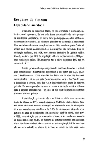 Recursos do sistema
Capacidade instalada
0 sistema de saúde no Brasil, em sua estrutura e funcionamento
institucional, apresenta, de um lado, forte participação do setor privado
na assistência hospitalar e, de outro, forte participação do setor público na
assistência ambulatorial. As entidades privadas de assistência à saúde tam-
bém participam de forma complementar ao SUS, dando-se preferência, de
acordo com diretriz constitucional, às organizações não lucrativas. Uma in-
vestigação realizada, em 1998, pelo Instituto Brasileiro de Opinião Pública
(IBOPE), mostrou que 40% da população utilizava exclusivamente o SUS para
seus cuidados de saúde, 44% utilizava o SUS e outros sistemas e 16% não era
usuária do SUS.
O setor privado abrange empresas de finalidade lucrativa e institui-
ções comunitárias e filantrópicas: pertenciam a este setor, em 1999, 66,5%
dos 7.806 hospitais, 70,4% dos 484.945 leitos e 87% dos 723 hospitais
especializados existentes no país. Do mesmo modo, para as funções de apoio
a diagnóstico e terapia, 95% dos 7.318 estabelecimentos eram de natureza
privada. Em contraposição, no que se refere a estabelecimentos voltados
para a atenção ambulatorial, 73% dos 41 mil estabelecimentos existentes
eram de natureza pública.
A participação privada na oferta de leitos era ainda mais elevada no
início da década de 1990, quando alcançava 75,2% do total de leitos. Ocor-
reu desde então uma retração de 10,9% no número de leitos do setor priva-
do e um crescimento simultâneo de 6,2% do número de leitos do setor
público. Na área do atendimento sem internação, também houve, entre 1992
e 1999, uma retração por parte do setor privado, acarretando uma redução
de nada menos que 36,2% do número de estabelecimentos em atividade.
Ainda não foram esclarecidas as causas da diminuição global da participa-
ção do setor privado na oferta de serviços de saúde no país, mas, como
 