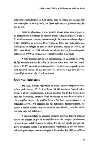 lada para o atendimento SUS. Com efeito, pode-se estimar que apenas 23%
das internações no setor privado, em 1999, referiam-se a pacientes vincula-
dos ao SUS.
Como foi observado, o setor público stricto sensu vem promoven-
do gradualmente a expansão do número de seus leitos hospitalares, o que se
faz simultaneamente com uma descentralização da estrutura assistencial para
o nível municipal de governo. O percentual de leitos em estabelecimentos
municipais, em relação ao total de leitos públicos, passou de 26,5%, em
1992, para 43,4%, em 1999. Ademais, metade das internações nos hospitais
públicos em 1999 foi efetuada por estabelecimentos municipais.
A rede ambulatorial do SUS compreendia, em dezembro de 1999,
55.735 estabelecimentos de saúde de diversos tipos. Com 109.708 consul-
tórios e 43.333 consultórios odontológicos; essa oferta corresponde a uma
taxa nacional média de 6,7 consultórios médicos e 2,6 consultórios
odontológicos para cada 10 mil habitantes.
Recursos humanos
Em 1999, estavam registrados no Brasil, em seus respectivos con-
selhos profissionais, 273.713 médicos, 98.554 dentistas, 76.613 enfer-
meiros e 26.427 nutricionistas. A média nacional era de 1,4 médico para
cada mil habitantes, havendo fortes contrastes na distribuição entre as
cinco regiões do país. As regiões Norte e Nordeste apresentavam taxas
reduzidas, de 0,6 e 0,8 médicos por mil habitantes, respectivamente, en-
quanto a região Sudeste alcançava o índice mais elevado, com dois médi-
cos para cada mil habitantes.
A disponibilidade de recursos humanos pode ser também avaliada
através do número de postos de trabalho de cada categoria profissional
existentes nos estabelecimentos de saúde, devendo ser notado que esse nú-
mero geralmente excede o de profissionais registrados, já que um mesmo
indivíduo pode ocupar dois ou mais postos de trabalho. Em 1999, os médicos
 