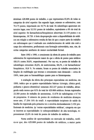 detinham 428.808 postos de trabalho, o que representava 65,8% de todas as
categorias de nível superior. Em segundo lugar, estavam os enfermeiros, com
70.175 postos, importando em 10,7% do total. Os odontólogos apareciam em
terceiro lugar, com 52.551 postos de trabalhos, equivalentes a 8% do total de
nível superior. Os farmacêuticos/bioquímicos absorviam 21.119 postos e os
fisioterapeutas, 18.720. A forte desproporção entre a disponibilidade de médi-
cos em relação a enfermeiros resulta do fato de que a maior parte do trabalho
em enfermagem que é realizado nos estabelecimentos de saúde não está a
cargo dos enfermeiros, profissionais com formação universitária, mas, sim, de
certas categorias auxiliares de menor escolaridade formal.
Entre 1992 e 1999, o crescimento da oferta de postos de trabalho para
enfermeiros foi expressivamente maior do que a oferta de postos para médicos
(69,1% contra 39,6%, respectivamente). Por sua vez, os postos de trabalho de
odontólogos cresceram 26,6%, de nutricionistas, 68,2%, e de farmacêuticos/
bioquímicos, 18,8 %. No entanto, foram os postos de trabalho associados às
funções de reabilitação que tiveram o crescimento mais destacado - cerca de
150%, tanto para os fonoaudiólogos quanto para os fisioterapeutas.
A avaliação da oferta dos principais especialistas em medicina, em
1999, indica que as quatro especialidades básicas (cirurgia, clínica geral,
pediatria e gineco-obstetrícia) somavam 262.227 postos de trabalho, abran-
gendo nada menos que 61% do total de 429.808 médicos. Foram registrados
23.360 postos de trabalho de anestesistas, 13.678 de radiologistas e 8.716
de psiquiatras. O número de postos de residentes de medicina alcançou
nesse ano, 17.204 (4% do total). A especialidade incipiente de saúde da
família foi registrada pela primeira vez e envolvia declaradamente 3.192 pro-
fissionais de medicina. As 'outras especialidades médicas', categoria em que
se inserem as especialidades (e subespecialidades) de alta tecnologia, re-
presentavam 23,6% do total de postos de trabalho de médicos.
Numa análise de oportunidades no mercado de trabalho, verifi¬
ca-se que, dos 429.808 postos de trabalho de médicos, a maior parte
 