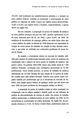 (55,2%) está localizada em estabelecimentos privados e o restante no
setor público federal, estadual ou municipal. A participação do setor
público no emprego em saúde é maior nas regiões menos desenvolvidas:
53,8% e 61,9%, nas regiões Norte e Nordeste, respectivamente, e apenas
38,4% na região Sul.
Em seu conjunto, a proporção de postos de trabalho de médicos
no setor público alcançou um pico em 1987, quando representou 53,5%
do total; diminuiu para 48,1%, em 1992, e para 44,8%, em 1999. Tal
tendência de decréscimo do emprego público em saúde deixa claro que
o setor público de saúde na década de 1990 diminuiu sua capacidade de
criação de novos postos de trabalho em relação às duas décadas anteri-
ores, o que pode ser atribuído aos conhecidos problemas de ajuste fis-
cal do Estado.
No entanto, o crescimento relativo do mercado de trabalho, defi-
nido pelo número de profissionais formados pelos cursos de medicina em
comparação com o número de novos postos de trabalho de médicos, não
parece crítico. No período 1992-1999, houve uma média anual de 7.500
médicos formados, resultando num contingente aproximado de 52.500
profissionais. Nesse mesmo período, os postos de trabalho de médicos
aumentaram em 121.856. Resulta daí uma relação de 2,3 postos de traba-
lho criados para cada médico formado. Embora esses postos sejam ocu-
pados também por profissionais que já se encontram no mercado de tra-
balho, essa relação parece indicar, de qualquer modo, que não houve nos
anos 1990 um grave problema de desocupação médica no Brasil.
A proporção de postos de trabalho criada na esfera municipal, em
comparação com as esferas estadual e federal, pode ser um indicador da
política de descentralização do sistema de saúde. Dos postos de trabalho
médico pertencentes a estabelecimentos do setor público em 1999, 65,2%
encontravam-se concentrados na esfera municipal. Na região Sul, tal pro-
porção elevava-se a 71,4%. No Norte e Centro-Oeste, predominava ainda um
 
