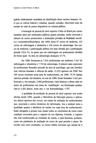 padrão relativamente centralista na distribuição desse recurso humano, vis-
to que as esferas federal e estadual, quando somadas, absorviam mais da
metade do total de postos disponíveis no sistema público.
A formação de pessoal de nível superior é feita no Brasil por cursos
mantidos tanto por instituições públicas quanto privadas, sendo crescente o
número de cursos pertencentes a instituições privadas de finalidade lucrati-
va e comunitária/filantrópica. Em 1999, havia 97 cursos de medicina, 153
cursos de enfermagem e obstetrícia e 130 cursos de odontologia. Nos cur-
sos de medicina, a participação pública era mais elevada que a participação
privada (53,6 %), ao passo que em enfermagem era praticamente dividida
de forma igual. Na área de odontologia alcançava 37,7%.
Em 1998, formaram-se 7.616 profissionais em medicina, 5.447 de
enfermagem e obstetrícia e 7.710 de odontologia. O número mais expressivo
de profissionais formados procede da área de psicologia, que tem interface
com ciências humanas e ciências da saúde: 11.253 egressos em 1998. Dos
169 cursos existentes nesta área de conhecimento, em 1999, 75,7% tinham
natureza privada. Em farmácia, no ano de 1998, foram formados 5.422 pro-
fissionais e, em nutrição, 2.066 profissionais. Cabe destacar a oferta cada vez
maior de profissionais nas áreas de 'reabilitação': em fisioterapia gradua¬
ram-se 4.202 alunos, nesse ano, e, em fonoaudiologia, 1.797.
A qualidade da produção de pessoal de nível superior vem sendo
aferida desde 1996, quando o Ministério da Educação passou a aplicar,
aos alunos egressos dos cursos, um exame de avaliação de conhecimentos
que, associado a outros elementos de informação, visa a analisar tanto a
qualidade quanto a eficiência do ensino em cada área de conhecimento.
Estão obrigados a prestar esse exame todos os concluintes do curso como
condição necessária para o registro do seu diploma. Contudo, o registro
não está condicionado ao resultado do exame, o qual funciona, portanto,
como um parâmetro de avaliação do curso do qual provém o aluno. De
acordo com esses resultados, os cursos obtêm conceitos que variam de A
 