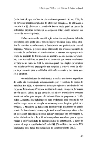 (mais alto) a E, que resultam de cinco faixas de percentis. No ano 2000, de
81 cursos de medicina avaliados, 11 obtiveram conceito A, 16 obtiveram o
conceito C e 33 obtiveram o conceito D. De um modo geral, os cursos de
instituições públicas tiveram um desempenho notavelmente superior aos
cursos de natureza privada.
Embora o tema da recertificação tenha sido amplamente debatido
nos últimos anos, ainda não se tomou qualquer iniciativa oficial com o obje¬
tivo de reavaliar periodicamente o desempenho dos profissionais com tal
finalidade. Portanto, o registro anual obrigatório nos órgãos de controle do
exercício de profissionais da saúde continua a ocorrer sem qualquer exi-
gência de avaliação de desempenho, ao contrário do que ocorre, por exem-
plo, com os candidatos ao exercício da advocacia que devem se submeter
previamente ao exame da OAB. De um modo geral, esses órgãos corporativos
vêm manifestando uma preocupação em assegurar o acesso a meios de edu-
cação permanente para seus filiados, utilizando, na maioria dos casos, cur-
sos a distância.
Os trabalhadores de nível técnico e auxiliar em funções específicas
de saúde são responsáveis, estimadamente, por 1,4 milhão de postos de
trabalhos. Em 1999, o Ministério da Educação registrou a existência de 703
cursos de formação de técnicos e auxiliares de saúde, em que se formaram
28.862 alunos. Calcula-se que cerca de 225 mil dos trabalhadores exercem
funções de saúde para as quais não estão devidamente preparados e certifi-
cados. A maioria dos trabalhadores sem credenciais está constituída por
auxiliares que atuam na atenção de enfermagem em hospitais públicos e
privados. O Ministério da Saúde está desenvolvendo atualmente um amplo
projeto de financiamento e cooperação técnica - o PROFAE - que visa a redu-
zir esse déficit nacional de pessoal auxiliar qualificado em enfermagem, e,
assim, diminuir o risco de práticas inadequadas e contribuir para a regula-
rização e empregabilidade do pessoal auxiliar de enfermagem. O custo do
projeto alcança a considerável cifra de US$ 370 milhões, dos quais 50%
financiados pelo Banco Interamericano de Desenvolvimento (BID).
 