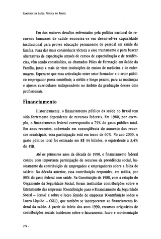 Um dos maiores desafios enfrentados pela política nacional de re-
cursos humanos de saúde encontra-se em desenvolver capacidade
institucional para prover educação permanente de pessoal em saúde da
família. Para dar mais consistência técnica a esse treinamento e para buscar
alternativas de capacitação através de cursos de especialização e de residên-
cias, vêm sendo constituídos, os chamados Pólos de Formação em Saúde da
Família, junto a mais de vinte instituições de ensino de medicina e de enfer-
magem. Espera-se que essa articulação entre setor formador e o setor públi-
co empregador possa contribuir, a médio e longo prazos, para as mudanças
e ajustes curriculares indispensáveis no âmbito da graduação desses dois
profissionais.
Financiamento
Historicamente, o financiamento público da saúde no Brasil tem
sido fortemente dependente de recursos federais. Em 1980, por exem-
plo, o financiamento federal correspondia a 75% do gasto público total.
Em anos recentes, sobretudo em consequência do aumento dos recur-
sos municipais, essa participação está em torno de 60%. No ano 2000, o
gasto público total foi estimado em R$ 34 bilhões, o equivalente a 3,4%
do PIB.
Até os primeiros anos da década de 1990, o financiamento federal
contou com importante participação de recursos da previdência social, ba-
sicamente da contribuição de empregados e empregadores sobre a folha de
salário. Na década anterior, essa contribuição respondeu, em média, por
80% do gasto federal com saúde. Na Constituição de 1988, com a criação do
Orçamento da Seguridade Social, foram instituídas contribuições sobre o
faturamento das empresas (Contribuição para o Financiamento da Seguridade
Social - COFINS) e sobre o lucro líquido de empresas (Contribuição sobre o
Lucro Líquido - CSLL), que também se incorporaram ao financiamento fe-
deral da saúde. A partir do início dos anos 1990, recursos originários de
contribuições sociais incidentes sobre o faturamento, lucro e movimentação
 