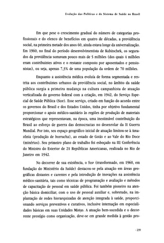 Em que pese o crescimento gradual do número de categorias pro-
fissionais e do elenco de benefícios em quatro de décadas, a previdência
social, na primeira metade dos anos 60, ainda estava longe da universalização.
Em 1960, no final do período desenvolvimentista de Kubitschek, os segura-
dos da previdência somavam pouco mais de 5 milhões (dos quais 4 milhões
eram contribuintes ativos e o restante composto por aposentados e pensio-
nistas), ou seja, apenas 7,3% de uma população da ordem de 70 milhões.
Enquanto a assistência médica evoluía de forma segmentada e res-
trita aos contribuintes urbanos da previdência social, no âmbito da saúde
pública surgia a primeira mudança na cultura campanhista de atuação
verticalizada do governo federal com a criação, em 1942, do Serviço Espe-
cial de Saúde Pública (SESP). Esse serviço, criado em função do acordo entre
os governos do Brasil e dos Estados Unidos, tinha por objetivo fundamental
proporcionar o apoio médico-sanitário às regiões de produção de materiais
estratégicos que representavam, na época, uma inestimável contribuição do
Brasil ao esforço de guerra das democracias no desenrolar da II Guerra
Mundial. Por isto, seu espaço geográfico inicial de atuação limitou-se à Ama¬
zônia
(minérios). Seu primeiro plano de trabalho foi esboçado na III Conferência
do Ministro do Exterior de 21 Repúblicas Americanas, realizada no Rio de
Janeiro em 1942.
No decorrer de sua existência, o SESP (transformado, em 1960, em
fundação do Ministério da Saúde) destacou-se pela atuação em áreas geo-
gráficas distantes e carentes e pela introdução de inovações na assistência
médico-sanitária, tais como técnicas de programação e avaliação e métodos
de capacitação de pessoal em saúde pública. Foi também pioneiro na aten-
ção básica domiciliar, com o uso de pessoal auxiliar e, sobretudo, na im-
plantação de redes hierarquizadas de atenção integrada à saúde, proporci-
onando serviços preventivos e curativos, inclusive internação em especiali-
dades básicas em suas Unidades Mistas. A atuação bem-sucedida e o decor-
rente prestígio como organização, deve-se em grande medida à gestão pro¬
 