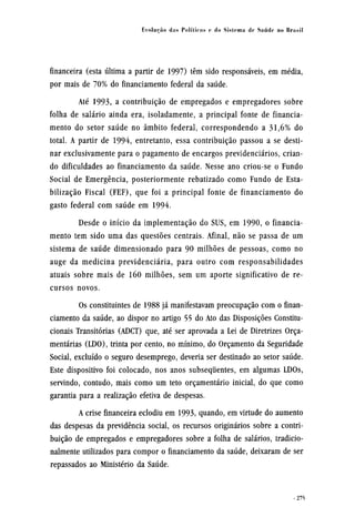 financeira (esta última a partir de 1997) têm sido responsáveis, em média,
por mais de 70% do financiamento federal da saúde.
Até 1993, a contribuição de empregados e empregadores sobre
folha de salário ainda era, isoladamente, a principal fonte de financia-
mento do setor saúde no âmbito federal, correspondendo a 31,6% do
total. A partir de 1994, entretanto, essa contribuição passou a se desti-
nar exclusivamente para o pagamento de encargos previdenciários, crian-
do dificuldades ao financiamento da saúde. Nesse ano criou-se o Fundo
Social de Emergência, posteriormente rebatizado como Fundo de Esta-
bilização Fiscal (FEF), que foi a principal fonte de financiamento do
gasto federal com saúde em 1994.
Desde o início da implementação do SUS, em 1990, o financia-
mento tem sido uma das questões centrais. Afinal, não se passa de um
sistema de saúde dimensionado para 90 milhões de pessoas, como no
auge da medicina previdenciária, para outro com responsabilidades
atuais sobre mais de 160 milhões, sem um aporte significativo de re-
cursos novos.
Os constituintes de 1988 já manifestavam preocupação com o finan-
ciamento da saúde, ao dispor no artigo 55 do Ato das Disposições Constitu-
cionais Transitórias (ADCT) que, até ser aprovada a Lei de Diretrizes Orça-
mentárias (LDO), trinta por cento, no mínimo, do Orçamento da Seguridade
Social, excluído o seguro desemprego, deveria ser destinado ao setor saúde.
Este dispositivo foi colocado, nos anos subsequentes, em algumas LDOs,
servindo, contudo, mais como um teto orçamentário inicial, do que como
garantia para a realização efetiva de despesas.
A crise financeira eclodiu em 1993, quando, em virtude do aumento
das despesas da previdência social, os recursos originários sobre a contri-
buição de empregados e empregadores sobre a folha de salários, tradicio-
nalmente utilizados para compor o financiamento da saúde, deixaram de ser
repassados ao Ministério da Saúde.
 