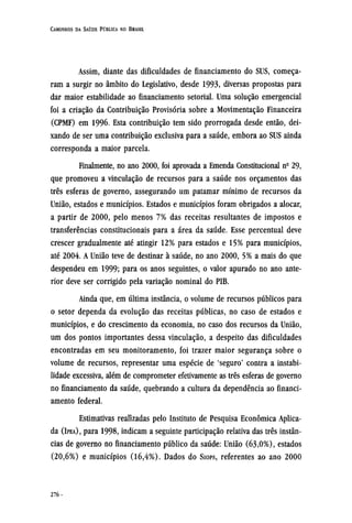 Assim, diante das dificuldades de financiamento do SUS, começa-
ram a surgir no âmbito do Legislativo, desde 1993, diversas propostas para
dar maior estabilidade ao financiamento setorial. Uma solução emergencial
foi a criação da Contribuição Provisória sobre a Movimentação Financeira
(CPMF) em 1996. Esta contribuição tem sido prorrogada desde então, dei-
xando de ser uma contribuição exclusiva para a saúde, embora ao SUS ainda
corresponda a maior parcela.
Finalmente, no ano 2000, foi aprovada a Emenda Constitucional nº 29,
que promoveu a vinculação de recursos para a saúde nos orçamentos das
três esferas de governo, assegurando um patamar mínimo de recursos da
União, estados e municípios. Estados e municípios foram obrigados a alocar,
a partir de 2000, pelo menos 7% das receitas resultantes de impostos e
transferências constitucionais para a área da saúde. Esse percentual deve
crescer gradualmente até atingir 12% para estados e 15% para municípios,
até 2004. A União teve de destinar à saúde, no ano 2000, 5% a mais do que
despendeu em 1999; para os anos seguintes, o valor apurado no ano ante-
rior deve ser corrigido pela variação nominal do PIB.
Ainda que, em última instância, o volume de recursos públicos para
o setor dependa da evolução das receitas públicas, no caso de estados e
municípios, e do crescimento da economia, no caso dos recursos da União,
um dos pontos importantes dessa vinculação, a despeito das dificuldades
encontradas em seu monitoramento, foi trazer maior segurança sobre o
volume de recursos, representar uma espécie de 'seguro' contra a instabi-
lidade excessiva, além de comprometer efetivamente as três esferas de governo
no financiamento da saúde, quebrando a cultura da dependência ao financi-
amento federal.
Estimativas realizadas pelo Instituto de Pesquisa econômica Aplica-
da (IPEA), para 1998, indicam a seguinte participação relativa das três instân-
cias de governo no financiamento público da saúde: União (63,0%), estados
(20,6%) e municípios (16,4%). Dados do SIOPS, referentes ao ano 2000
 