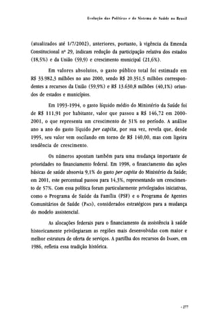 (atualizados até 1/7/2002), anteriores, portanto, à vigência da Emenda
Constitucional nº 29, indicam redução da participação relativa dos estados
(18,5%) e da União (59,9) e crescimento municipal (21,6%).
Em valores absolutos, o gasto público total foi estimado em
R$ 33.982,3 milhões no ano 2000, sendo R$ 20.351,5 milhões correspon-
dentes a recursos da União (59,9%) e R$ 13.630,8 milhões (40,1%) oriun-
dos de estados e municípios.
Em 1993-1994, o gasto líquido médio do Ministério da Saúde foi
de R$ 111,91 por habitante, valor que passou a R$ 146,72 em 2000-
2001, o que representa um crescimento de 31% no período. A análise
ano a ano do gasto líquido per capita, por sua vez, revela que, desde
1995, seu valor vem oscilando em torno de R$ 140,00, mas com ligeira
tendência de crescimento.
Os números apontam também para uma mudança importante de
prioridades no financiamento federal. Em 1998, o financiamento das ações
básicas de saúde absorvia 9,1% do gasto per capita do Ministério da Saúde;
em 2001, este percentual passou para 14,3%, representando um crescimen-
to de 57%. Com essa política foram particularmente privilegiados iniciativas,
como o Programa de Saúde da Família (PSF) e o Programa de Agentes
Comunitários de Saúde (PACS), considerados estratégicos para a mudança
do modelo assistencial.
As alocações federais para o financiamento da assistência à saúde
historicamente privilegiaram as regiões mais desenvolvidas com maior e
melhor estrutura de oferta de serviços. A partilha dos recursos do INAMPS, em
1986, refletia essa tradição histórica.
 