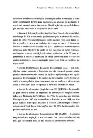 atua como referência nacional para informações sobre mortalidade e como
centro colaborador da OMS para classificação de doenças em português. O
registro da causa de morte baseia-se na Classificação Internacional de Doen-
ças, estando implantada a 10ª Revisão desde 1996.
• Sistema de Informações sobre Nascidos-Vivos (SINASC) - foi concebido à
semelhança do SIM e implantado gradualmente pelo Ministério da Saúde a
partir de 1990. Propicia informações sobre nascidos-vivos, com dados so-
bre a gravidez, o parto e as condições da criança ao nascer. O documento
básico é a Declaração de Nascido-Vivo (DN), padronizada nacionalmente e
distribuída pelo Ministério da Saúde em três vias. Para os partos realizados
em hospitais e outras instituições de saúde, a primeira via da DN deve ser
preenchida e enviada à secretaria de Saúde correspondente. No caso de
partos domiciliares, essa comunicação cumpre ser feita aos cartórios do
registro civil.
• Sistema de Informações de Agravos de Notificação (SINAN) - tem como
objetivo coletar, transmitir e disseminar, nas três esferas de governo, dados
gerados rotineiramente pelo sistema de vigilância epidemiológica para apoiar
processos de investigação e de análise das informações sobre doenças de
notificação compulsória. Concebido como sistema modular e informatizado
desde o nível local, pode ser operado a partir das unidades de saúde.
• Sistema de Informações Hospitalares do SUS (SIH/SUS) - foi concebi-
do para operar o sistema de pagamento de internação aos hospitais contra-
tados pelo Ministério da Previdência. Em 1986, foi estendido aos hospitais
filantrópicos; em 1987, aos universitários e de ensino; e, em 1991, aos hos-
pitais públicos municipais, estaduais e federais (administração indireta e
outros ministérios). Reúne informações sobre 60-70% das internações hos-
pitalares realizadas no país.
• Sistema de Informações Ambulatoriais do SUS (SIA/SUS) - é o sistema
responsável pela captação e processamento das contas ambulatoriais do
SUS, que representam mais de 130 milhões de atendimentos mensais.
 