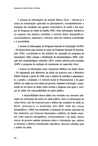 • Sistema de Informações da Atenção Básica (SIAB) - destina-se à
coleta de informações aplicadas ao planejamento, acompanhamento e
avaliação das atividades dos agentes comunitários de saúde e das equi-
pes do Programa de Saúde da Família (PSF). Essas informações baseiam-se
no cadastro das famílias atendidas e incluem dados demográficos,
socioeconômicos, ambientais e culturais, além dos relativos à morbidade
e à mortalidade.
• Sistema de Informações do Programa Nacional de Imunização (SI-PNI)
- foi desenvolvido para orientar as ações do Programa Nacional de Imuniza-
ções (PNI), constituindo-se dos módulos de: apuração do programa de
imunizações (API); estoque e distribuição de imunobiológicos (EDI); avali-
ação dos imunobiológicos utilizados (AIU); eventos adversos pós-vacinação
(EAPV) e programa de avaliação do instrumento de supervisão (PAIS).
• Sistema de Informações sobre Orçamentos Públicos em Saúde (SIOPS)
- foi implantado pelo Ministério da Saúde em parceria com o Ministério
Público Federal, a partir de 1999, com o objetivo de subsidiar o planejamen-
to, a gestão, a avaliação e o controle social do financiamento e do gasto
público em saúde nas três esferas de governo, mediante a formação e manu-
tenção de um banco de dados sobre receitas e despesas com ações e servi-
ços de saúde sob responsabilidade do poder público.
A disponibilidade desses dados tem motivado sua crescente utili-
zação nas instituições de ensino de saúde pública. Entre as informações de
outras fontes, que são essenciais para a análise das condições de saúde no
Brasil, destacam-se as produzidas pelo IBGE. Além dos censos
demográficos, o IBGE vem ampliando a realização de estudos amostrais de
base domiciliar, que fornecem informações confiáveis, de âmbito nacio-
nal, sobre aspectos demográficos, socioeconômicos e de saúde. Outros
setores de governo também produzem dados e informações que, embora
se destinem a objetivos institucionais específicos, oferecem subsídios para
a análise de saúde.
 