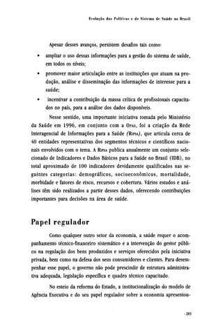 Apesar desses avanços, persistem desafios tais como:
• ampliar o uso dessas informações para a gestão do sistema de saúde,
em todos os níveis;
• promover maior articulação entre as instituições que atuam na pro-
dução, análise e disseminação das informações de interesse para a
saúde;
• incentivar a contribuição da massa crítica de profissionais capacita-
dos no país, para a análise dos dados disponíveis.
Nesse sentido, uma importante iniciativa tomada pelo Ministério
da Saúde em 1996, em conjunto com a OPAS, foi a criação da Rede
Interagencial de Informações para a Saúde (RIPSA), que articula cerca de
40 entidades representativas dos segmentos técnicos e científicos nacio-
nais envolvidos com o tema. A RIPSA publica anualmente um conjunto sele¬
cionado de Indicadores e Dados Básicos para a Saúde no Brasil (IDB), no
total aproximado de 100 indicadores devidamente qualificados nas se-
guintes categorias: demográficos, socioeconômicos, mortalidade,
morbidade e fatores de risco, recursos e cobertura. Vários estudos e aná-
lises têm sido realizados a partir desses dados, oferecendo contribuições
importantes para decisões na área de saúde.
Papel regulador
Como qualquer outro setor da economia, a saúde requer o acom-
panhamento técnico-financeiro sistemático e a intervenção do gestor públi-
co na regulação dos bens produzidos e serviços oferecidos pela iniciativa
privada, bem como na defesa dos seus consumidores e clientes. Para desem-
penhar esse papel, o governo não pode prescindir de estrutura administra-
tiva adequada, legislação específica e quadro técnico capacitado.
No esteio da reforma do Estado, a institucionalização do modelo de
Agência Executiva e do seu papel regulador sobre a economia apresentou-
 
