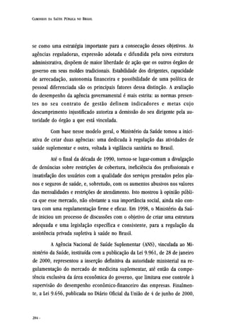se como uma estratégia importante para a consecução desses objetivos. As
agências reguladoras, expressão adotada e difundida pela nova estrutura
administrativa, dispõem de maior liberdade de ação que os outros órgãos de
governo em seus moldes tradicionais. Estabilidade dos dirigentes, capacidade
de arrecadação, autonomia financeira e possibilidade de uma política de
pessoal diferenciada são os principais fatores dessa distinção. A avaliação
do desempenho da agência governamental é mais estrita: as normas presen-
tes no seu contrato de gestão definem indicadores e metas cujo
descumprimento injustificado autoriza a demissão do seu dirigente pela au-
toridade do órgão a que está vinculada.
Com base nesse modelo geral, o Ministério da Saúde tomou a inici-
ativa de criar duas agências: uma dedicada à regulação das atividades de
saúde suplementar e outra, voltada à vigilância sanitária no Brasil.
Até o final da década de 1990, tornou-se lugar-comum a divulgação
de denúncias sobre restrições de cobertura, ineficiência dos profissionais e
insatisfação dos usuários com a qualidade dos serviços prestados pelos pla-
nos e seguros de saúde, e, sobretudo, com os aumentos abusivos nos valores
das mensalidades e restrições de atendimento. Isto mostrou à opinião públi-
ca que esse mercado, não obstante a sua importância social, ainda não con-
tava com uma regulamentação firme e eficaz. Em 1998, o Ministério da Saú-
de iniciou um processo de discussões com o objetivo de criar uma estrutura
adequada e uma legislação específica e consistente, para a regulação da
assistência privada supletiva à saúde no Brasil.
A Agência Nacional de Saúde Suplementar (ANS), vinculada ao Mi-
nistério da Saúde, instituída com a publicação da Lei 9961, de 28 de janeiro
de 2000, representou a inserção definitiva da autoridade ministerial na re-
gulamentação do mercado de medicina suplementar, até então da compe-
tência exclusiva da áreaeconômicado governo, que limitava esse controle à
supervisão do desempenho econômico-financeiro das empresas. Finalmen-
te, a Lei 9656, publicada no Diário Oficial da União de 4 de junho de 2000,
 
