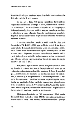 fissional viabilizada pela adoção de regime de trabalho em tempo integral e
dedicação exclusiva de seus quadros.
Foi no período 1966-1976 que se consolidou a duplicidade de
responsabilidades federais no campo da saúde, divididas entre o Ministé-
rio da Saúde (MS) e o Ministério da Previdência Social. Isto porque a
fusão das instituições de seguro social fortaleceu a previdência social tan-
to administrativa como, sobretudo, financeira e politicamente, contribuin-
do para o fracasso das tentativas integracionistas conduzidas na órbita do
Ministério da Saúde.
O Instituto Nacional de Previdência Social (INPS) foi criado pelo
Decreto Lei nº 72 de 21/11/1966, com o objetivo central de corrigir os
inconvenientes da segmentação institucional e, com isto, aumentar a eficiên-
cia do sistema. Foram ainda introduzidas algumas modificações na LOPS e no
extinto o SAMDU. A despeito da justificativa racionalizadora, a rapidez e eficá-
cia da fusão podem ser atribuídas fundamentalmente ao instrumento autori-
tário (Decreto-Lei) que a gerou, em plena vigência do regime de exceção
instaurado em abril de 1964.
Este período registra também o maior avanço em termos de exten-
são de cobertura, com a incorporação da população rural, ainda que em
regime diferenciado, tanto em benefícios quanto na de forma de contribui-
ção. A assistência médico-hospitalar aos trabalhadores rurais foi condicio-
nada, a partir de 1971, à disponibilidade de recursos orçamentários. A mes-
ma lei determinou que a "gratuidade" seria total ou parcial segundo a renda
familiar do trabalhador. Toda a legislação previdenciária foi estabelecida
com a Consolidação das Leis da Previdência Social (CLPS), de 1976. A assis-
tência médico-hospitalar previdenciária continuou sob a responsabilidade
do Ministério do Trabalho e Previdência Social (MPAS).
Objeto de ampla polêmica em 1968 (governo Costa e Silva), o assim
denominado Plano Nacional de Saúde (PNS) foi elaborado por iniciativa do
então Ministro da Saúde, Leonel Miranda, caracterizando-se como a principal
 