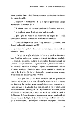 trouxe garantias legais e benefícios evidentes no atendimento aos clientes
dos planos de saúde:
1) exigência de atendimento a todos os agravos previstos no Código
Internacional de Doenças (CID);
2) fixação de limites aos valores dos prêmios em função da faixa etária;
3) proibição da recusa de clientes com idade avançada;
4) proibição da exclusão de cobertura em função de doenças
preexistentes, passados 24 meses da assinatura dos contratos;
5) ressarcimento pelas operadoras dos procedimentos prestados a seus
clientes em hospitais vinculados ao SUS;
6) autorização à participação de empresas estrangeiras no mercado da
assistência à saúde.
Por sua vez, a Agência Nacional de Vigilância Sanitária (ANVISA) tem
como finalidade institucional promover a proteção da saúde da população
por intermédio do controle sanitário da produção e da comercialização de
produtos e serviços submetidos à vigilância sanitária, inclusive dos ambien-
tes, processos, insumos e tecnologias. A agência também exerce o controle
de portos, aeroportos e fronteiras, assim como a interlocução junto ao Mi-
nistério das Relações Exteriores e instituições estrangeiras sobre assuntos
internacionais na área de vigilância sanitária.
Criada pela Lei 9-782, de 26 de janeiro de 1999, na qualidade de
autarquia sob regime especial, sua independência administrativa e autono-
mia financeira lhe permitem gerar seus próprios recursos mediante a co-
brança de taxas de fiscalização. Essa condição ampliou seu orçamento, que
praticamente dobrou entre 1998 e 2001. Quando da sua instituição, a ANVISA
incorporou as competências da antiga Secretaria de Vigilância Sanitária
do Ministério da Saúde, às quais se somaram novas tarefas: coordenação do
Sistema Nacional de Vigilância Sanitária, do Programa Nacional de San-
gue e Hemoderivados, e do Programa Nacional de Prevenção e Controle de
 