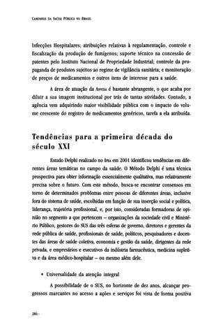 Infecções Hospitalares; atribuições relativas à regulamentação, controle e
fiscalização da produção de fumígenos; suporte técnico na concessão de
patentes pelo Instituto Nacional de Propriedade Industrial; controle da pro-
paganda de produtos sujeitos ao regime de vigilância sanitária; e monitoração
de preços de medicamentos e outros itens de interesse para a saúde.
A área de atuação da ANVISA é bastante abrangente, o que acaba por
diluir a sua imagem institucional por trás de tantas atividades. Contudo, a
agência vem adquirindo maior visibilidade pública com o impacto do volu-
me crescente do registro de medicamentos genéricos, tarefa a ela atribuída.
Tendências para a primeira década do
século XXI
Estudo Delphi realizado no IPEA em 2001 identificou tendências em dife-
rentes áreas temáticas no campo da saúde. O Método Delphi é uma técnica
prospectiva para obter informação essencialmente qualitativa, mas relativamente
precisa sobre o futuro. Com este método, busca-se encontrar consensos em
torno de determinados problemas entre pessoas de diferentes áreas, inclusive
fora do sistema de saúde, escolhidas em função de sua inserção social e política,
liderança, trajetória profissional, e, por isto, consideradas formadoras de opi-
nião no segmento a que pertencem - organizações da sociedade civil e Ministé-
rio Público, gestores do SUS das três esferas de governo, diretores e gerentes da
rede pública de saúde, profissionais de saúde, políticos, pesquisadores e docen-
tes das áreas de saúde coletiva, economia e gestão da saúde, dirigentes da rede
privada, e empresários e executivos da indústria farmacêutica, medicina supleti-
va e da área médico-hospitalar - ou mesmo além dele.
• Universalidade da atenção integral
A possibilidade de o SUS, no horizonte de dez anos, alcançar pro-
gressos marcantes no acesso a ações e serviços foi vista de forma positiva
 