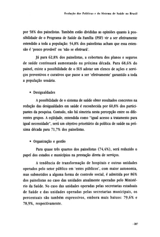 por 58% dos painelistas. Também estão divididas as opiniões quanto à pos-
sibilidade de o Programa de Saúde da Família (PSF) vir a ser efetivamente
estendido a toda a população: 54,8% dos painelistas acham que essa exten-
são é 'pouco provável' ou 'não se efetivará'.
Já para 62,8% dos painelistas, a cobertura dos planos e seguros
de saúde continuará aumentando na próxima década. Para 68,6% do
painel, existe a possibilidade de o SUS adotar um elenco de ações e servi-
ços preventivos e curativos que passe a ser 'efetivamente' garantido a toda
a população usuária.
• Desigualdades
A possibilidade de o sistema de saúde obter resultados concretos na
redução das desigualdades em saúde é reconhecida por 60,8% dos partici-
pantes da pesquisa. Contudo, não há simetria nesta percepção entre os dife-
rentes grupos. A equidade, entendida como "igual acesso a tratamento para
igual necessidade", será um objetivo prioritário da política de saúde na pró-
xima década para 71,7% dos painelistas.
• Organização e gestão
Para quase três quartos dos painelistas (74,4%), será reduzido o
papel dos estados e municípios na prestação direta de serviços.
A tendência de transformação de hospitais e outras unidades
operados pelo setor público em 'entes públicos', com maior autonomia,
mas submetidos a alguma forma de controle social, é admitida por 86%
dos painelistas no caso das unidades atualmente operadas pelo Ministé-
rio da Saúde. No caso das unidades operadas pelas secretarias estaduais
de Saúde e das unidades operadas pelas secretarias municipais, os
percentuais são também expressivos, embora mais baixos: 79,6% e
78,9%, respectivamente.
 