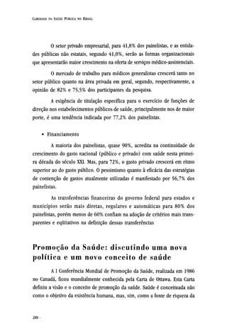 O setor privado empresarial, para 41,8% dos painelistas, e as entida-
des públicas não estatais, segundo 41,0%, serão as formas organizacionais
que apresentarão maior crescimento na oferta de serviços médico-assistenciais.
O mercado de trabalho para médicos generalistas crescerá tanto no
setor público quanto na área privada em geral, segundo, respectivamente, a
opinião de 82% e 75,5% dos participantes da pesquisa.
A exigência de titulação específica para o exercício de funções de
direção nos estabelecimentos públicos de saúde, principalmente nos de maior
porte, é uma tendência indicada por 77,2% dos painelistas.
• Financiamento
A maioria dos painelistas, quase 90%, acredita na continuidade do
crescimento do gasto nacional (público e privado) com saúde nesta primei-
ra década do século XXI. Mas, para 72%, o gasto privado crescerá em ritmo
superior ao do gasto público. O pessimismo quanto à eficácia das estratégias
de contenção de gastos atualmente utilizadas é manifestado por 56,7% dos
painelistas.
As transferências financeiras do governo federal para estados e
municípios serão mais diretas, regulares e automáticas para 80% dos
painelistas, porém menos de 60% confiam na adoção de critérios mais trans-
parentes e equitativos na definição dessas transferências
Promoção da Saúde: discutindo uma nova
política e um novo conceito de saúde
A I Conferência Mundial de Promoção da Saúde, realizada em 1986
no Canadá, ficou mundialmente conhecida pela Carta de Ottawa. Esta Carta
definiu a visão e o conceito de promoção da saúde. Saúde é conceituada não
como o objetivo da existência humana, mas, sim, como a fonte de riqueza da
 