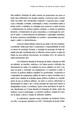 vida cotidiana. Promoção da saúde consiste em proporcionar aos povos os
meios para melhorarem sua situação sanitária e exercerem maior controle
sobre sua saúde. São considerados condições e requisitos para a saúde:
a paz, a educação, a moradia, a alimentação, a renda, o ecossistema estável, a
justiça social e a equidade. As estratégias para promover a saúde incluem
o estabelecimento de políticas públicas saudáveis, a criação de ambientes
favoráveis, o fortalecimento de ações comunitárias, a reorientação dos servi-
ços de saúde e o desenvolvimento de habilidades e capacidades individuais,
de forma a promover possibilidades de escolhas e oportunidades para per-
seguir a saúde e o desenvolvimento.
A Carta de Ottawa difunde a idéia de que saúde é um bem socialmen-
te produzido. Saúde para todos é compromisso e responsabilidade de todos
os setores da sociedade. Portanto, a estratégia de promoção da saúde de-
manda uma ação coordenada entre os diferentes setores sociais: as ações do
Estado em suas políticas intersetoriais, da sociedade civil e do sistema de
saúde propriamente dito.
A II Conferência Mundial de Promoção da Saúde, realizada em 1988
em Adelaide, na Austrália, reafirmou a de Ottawa quanto à definição dos
determinantes de saúde e às condições de acesso equitativo aos bens e ser-
viços em geral e, sobretudo, aos equipamentos e à assistência à saúde. O
conceito de política pública saudável foi aprofundado, ressaltando-se
a importância do compromisso político de todos os setores envolvidos com a
saúde como condição de realização dessas políticas. Fortalece-se o entendi-
mento de que as políticas públicas, em todos os setores, influenciam os
determinantes de saúde e são o veículo principal das ações para reduzir as
desigualdades sociais e econômicas. Quatro áreas prioritárias de ação fo-
ram identificadas na II Carta Mundial de Promoção da Saúde: saúde das
mulheres, acesso à alimentação e a nutrientes saudáveis, redução do consu-
mo de tabaco e álcool e criação de ambientes saudáveis.
As conferências seguintes foram realizadas em Sundsvall, Suécia,
em 1991, e em Jacarta, Indonésia, em 1997. A Declaração de Jacarta estabe¬
 