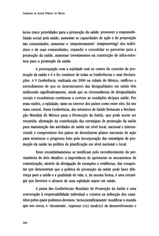 leceu cinco prioridades para a promoção da saúde: promover a responsabi-
lidade social pela saúde, aumentar as capacidades de ação e de proposição
das comunidades, aumentar o 'empoderamento' (empowering) dos indiví-
duos e de suas comunidades, expandir e consolidar as parcerias para a
promoção da saúde, aumentar investimentos na construção de infra-estru¬
tura para a promoção da saúde.
A preocupação com a equidade está no centro do conceito de pro-
moção da saúde e é o fio condutor de todas as Conferências e suas Declara-
ções. A V Conferência, realizada em 2000 na cidade do México, ratificou o
entendimento de que os determinantes das desigualdades em saúde têm
melhorado significativamente, ainda que as circunstâncias de desigualdades
sociais e econômicas continuem a corroer as condições de/para saúde. Por
estas razões, a equidade, tanto no interior dos países como entre eles, foi seu
tema central. Nesta Conferência, dez ministros de Saúde firmaram a Declara-
ção Mundial do México para a Promoção da Saúde, que pode assim ser
resumida: afirmação da contribuição das estratégias de promoção da saúde
para manutenção das atividades de saúde em nível local, nacional e interna-
cional; e compromisso dos países de desenharem planos nacionais de ação
para monitorar o progresso feito pela incorporação das estratégias de pro-
moção da saúde na política de planificação em nível nacional e local.
Estes encaminhamentos se justificam pelo reconhecimento da per-
manência de dois desafios: a importância de aprimorar os mecanismos de
comunicação, através da divulgação de exemplos e evidências, das conquis-
tas que demonstram que a política de promoção da saúde pode fazer dife-
rença para a saúde e a qualidade de vida; e, da mesma forma, é uma estraté-
gia que favorece o alcance de uma equidade maior em saúde.
A pauta das Conferências Mundiais de Promoção da Saúde é uma
convocação à responsabilidade individual e coletiva na definição dos cami-
nhos pelos quais podemos-devemos 'tecnocientificamente' modificar o mundo
que nos cerca, e 'eticamente', repensar o(s) modo(s) de desenvolvimento e
 