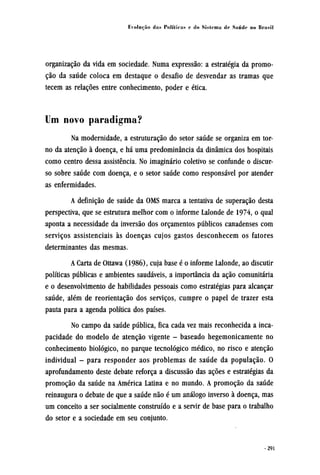 organização da vida em sociedade. Numa expressão: a estratégia da promo-
ção da saúde coloca em destaque o desafio de desvendar as tramas que
tecem as relações entre conhecimento, poder e ética.
Um novo paradigma?
Na modernidade, a estruturação do setor saúde se organiza em tor-
no da atenção à doença, e há uma predominância da dinâmica dos hospitais
como centro dessa assistência. No imaginário coletivo se confunde o discur-
so sobre saúde com doença, e o setor saúde como responsável por atender
as enfermidades.
A definição de saúde da OMS marca a tentativa de superação desta
perspectiva, que se estrutura melhor com o informe Lalonde de 1974, o qual
aponta a necessidade da inversão dos orçamentos públicos canadenses com
serviços assistenciais às doenças cujos gastos desconhecem os fatores
determinantes das mesmas.
A Carta de Ottawa (1986), cuja base é o informe Lalonde, ao discutir
políticas públicas e ambientes saudáveis, a importância da ação comunitária
e o desenvolvimento de habilidades pessoais como estratégias para alcançar
saúde, além de reorientação dos serviços, cumpre o papel de trazer esta
pauta para a agenda política dos países.
No campo da saúde pública, fica cada vez mais reconhecida a inca-
pacidade do modelo de atenção vigente - baseado hegemonicamente no
conhecimento biológico, no parque tecnológico médico, no risco e atenção
individual - para responder aos problemas de saúde da população. O
aprofundamento deste debate reforça a discussão das ações e estratégias da
promoção da saúde na América Latina e no mundo. A promoção da saúde
reinaugura o debate de que a saúde não é um análogo inverso à doença, mas
um conceito a ser socialmente construído e a servir de base para o trabalho
do setor e a sociedade em seu conjunto.
 
