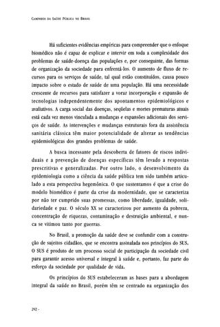 Há suficientes evidências empíricas para compreender que o enfoque
biomédico não é capaz de explicar e intervir em toda a complexidade dos
problemas de saúde-doença das populações e, por conseguinte, das formas
de organização da sociedade para enfrentá-los. O aumento de fluxo de re-
cursos para os serviços de saúde, tal qual estão constituídos, causa pouco
impacto sobre o estado de saúde de uma população. Há uma necessidade
crescente de recursos para satisfazer a voraz incorporação e expansão de
tecnologias independentemente dos apontamentos epidemiológicos e
avaliativos. A carga social das doenças, sequelas e mortes prematuras atuais
está cada vez menos vinculada a mudanças e expansões adicionais dos servi-
ços de saúde. As intervenções e mudanças estruturais fora da assistência
sanitária clássica têm maior potencialidade de alterar as tendências
epidemiológicas dos grandes problemas de saúde.
A busca incessante pela descoberta de fatores de riscos indivi-
duais e a prevenção de doenças específicas têm levado a respostas
prescritivas e generalizadas. Por outro lado, o desenvolvimento da
epidemiologia como a ciência da saúde pública tem sido também articu-
lado a esta perspectiva hegemônica. O que sustentamos é que a crise do
modelo biomédico é parte da crise da modernidade, que se caracteriza
por não ter cumprido suas promessas, como liberdade, igualdade, soli-
dariedade e paz. O século XX se caracterizou por aumento da pobreza,
concentração de riquezas, contaminação e destruição ambiental, e nun-
ca se vitimou tanto por guerras.
No Brasil, a promoção da saúde deve se confundir com a constru-
ção de sujeitos cidadãos, que se encontra assinalada nos princípios do SUS.
O SUS é produto de um processo social de participação da sociedade civil
para garantir acesso universal e integral à saúde e, portanto, faz parte do
esforço da sociedade por qualidade de vida.
Os princípios do SUS estabeleceram as bases para a abordagem
integral da saúde no Brasil, porém têm se centrado na organização dos
 