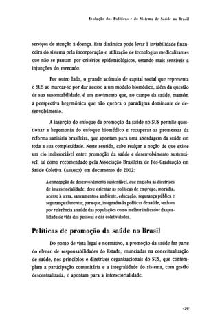serviços de atenção à doença. Esta dinâmica pode levar à inviabilidade finan-
ceira do sistema pela incorporação e utilização de tecnologias medicalizantes
que não se pautam por critérios epidemiológicos, estando mais sensíveis a
injunções do mercado.
Por outro lado, o grande acúmulo de capital social que representa
o SUS ao marcar-se por dar acesso a um modelo biomédico, além da questão
de sua sustentabilidade, é um movimento que, no campo da saúde, mantém
a perspectiva hegemônica que não quebra o paradigma dominante de de-
senvolvimento.
A inserção do enfoque da promoção da saúde no SUS permite ques-
tionar a hegemonia do enfoque biomédico e recuperar as promessas da
reforma sanitária brasileira, que apontam para uma abordagem da saúde em
toda a sua complexidade. Neste sentido, cabe realçar a noção de que existe
um elo indissociável entre promoção da saúde e desenvolvimento sustentá-
vel, tal como recomendado pela Associação Brasileira de Pós-Graduação em
Saúde Coletiva (ABRASCO) em documento de 2002:
A concepção de desenvolvimento sustentável, que engloba as diretrizes
de intersetorialidade, deve orientar as políticas de emprego, moradia,
acesso à terra, saneamento e ambiente, educação, segurança pública e
segurança alimentar, para que, integradas às políticas de saúde, tenham
por referência a saúde das populações como melhor indicador da qua-
lidade de vida das pessoas e das coletividades.
Políticas de promoção da saúde no Brasil
Do ponto de vista legal e normativo, a promoção da saúde faz parte
do elenco de responsabilidades do Estado, enunciadas na conceitualização
de saúde, nos princípios e diretrizes organizacionais do SUS, que contem-
plam a participação comunitária e a integralidade do sistema, com gestão
descentralizada, e apontam para a intersetorialidade.
 