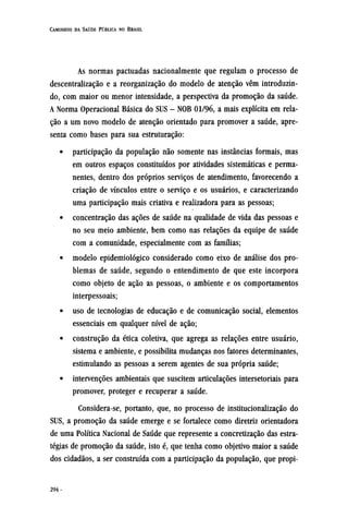 As normas pactuadas nacionalmente que regulam o processo de
descentralização e a reorganização do modelo de atenção vêm introduzin-
do, com maior ou menor intensidade, a perspectiva da promoção da saúde.
A Norma Operacional Básica do SUS - NOB 01/96, a mais explícita em rela-
ção a um novo modelo de atenção orientado para promover a saúde, apre-
senta como bases para sua estruturação:
• participação da população não somente nas instâncias formais, mas
em outros espaços constituídos por atividades sistemáticas e perma-
nentes, dentro dos próprios serviços de atendimento, favorecendo a
criação de vínculos entre o serviço e os usuários, e caracterizando
uma participação mais criativa e realizadora para as pessoas;
• concentração das ações de saúde na qualidade de vida das pessoas e
no seu meio ambiente, bem como nas relações da equipe de saúde
com a comunidade, especialmente com as famílias;
• modelo epidemiológico considerado como eixo de análise dos pro-
blemas de saúde, segundo o entendimento de que este incorpora
como objeto de ação as pessoas, o ambiente e os comportamentos
interpessoais;
• uso de tecnologias de educação e de comunicação social, elementos
essenciais em qualquer nível de ação;
• construção da ética coletiva, que agrega as relações entre usuário,
sistema e ambiente, e possibilita mudanças nos fatores determinantes,
estimulando as pessoas a serem agentes de sua própria saúde;
• intervenções ambientais que suscitem articulações intersetoriais para
promover, proteger e recuperar a saúde.
Considera-se, portanto, que, no processo de institucionalização do
SUS, a promoção da saúde emerge e se fortalece como diretriz orientadora
de uma Política Nacional de Saúde que represente a concretização das estra-
tégias de promoção da saúde, isto é, que tenha como objetivo maior a saúde
dos cidadãos, a ser construída com a participação da população, que propi¬
 