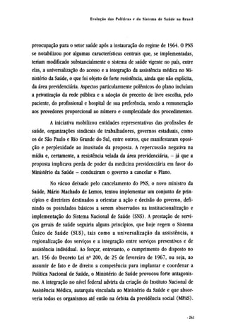 preocupação para o setor saúde após a instauração do regime de 1964. O PNS
se notabilizou por algumas características centrais que, se implementadas,
teriam modificado substancialmente o sistema de saúde vigente no país, entre
elas, a universalização do acesso e a integração da assistência médica no Mi-
nistério da Saúde, o que foi objeto de forte resistência, ainda que não explícita,
da área previdenciária. Aspectos particularmente polêmicos do plano incluíam
a privatização da rede pública e a adoção do preceito de livre escolha, pelo
paciente, do profissional e hospital de sua preferência, sendo a remuneração
aos provedores proporcional ao número e complexidade dos procedimentos.
A iniciativa mobilizou entidades representativas das profissões de
saúde, organizações sindicais de trabalhadores, governos estaduais, como
os de São Paulo e Rio Grande do Sul, entre outros, que manifestaram oposi-
ção e perplexidade ao inusitado da proposta. A repercussão negativa na
mídia e, certamente, a resistência velada da área previdenciária, - já que a
proposta implicava perda de poder da medicina previdenciária em favor do
Ministério da Saúde - conduziram o governo a cancelar o Plano.
No vácuo deixado pelo cancelamento do PNS, o novo ministro da
Saúde, Mário Machado de Lemos, tentou implementar um conjunto de prin-
cípios e diretrizes destinados a orientar a ação e decisão do governo, defi-
nindo os postulados básicos a serem observados na institucionalização e
implementação do Sistema Nacional de Saúde (SNS). A prestação de servi-
ços gerais de saúde seguiria alguns princípios, que hoje regem o Sistema
Único de Saúde (SUS), tais como a universalização da assistência, a
regionalização dos serviços e a integração entre serviços preventivos e de
assistência individual. Ao forçar, entretanto, o cumprimento do disposto no
art. 156 do Decreto Lei nº 200, de 25 de fevereiro de 1967, ou seja, ao
assumir de fato e de direito a competência para implantar e coordenar a
Política Nacional de Saúde, o Ministério de Saúde provocou forte antagonis-
mo. A integração no nível federal adviria da criação do Instituto Nacional de
Assistência Médica, autarquia vinculada ao Ministério da Saúde e que absor-
veria todos os organismos até então na órbita da previdência social (MPAS).
 